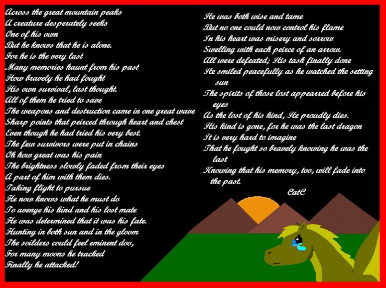 The Dragon's Last Stand - By CatC
02/14/09
Well this was a poem that i had written and i decided to do a little piccy for it... them is one mistake that i see and do needs to read doom xD any ways hope ya like it this is how i pictured the last dragon's stand and how i felt he would feel and do....
