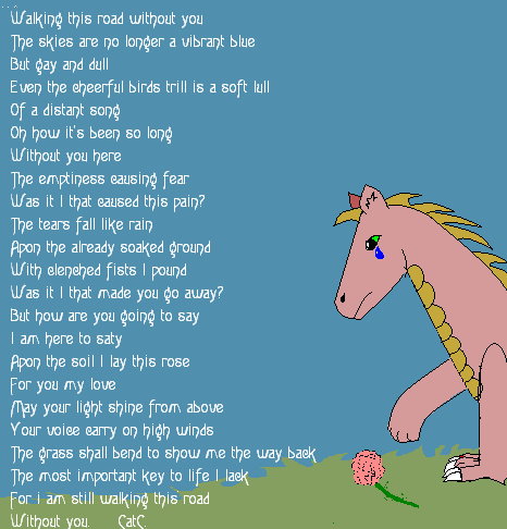 Without You - By CatC
When I wrote this it was like it was writing itself... it was weird.... so anyways this has to do with somebody losing a loved one and having to deal with it. I drew this one paint and I did something simple so that it wouldn't take away from the poem...... I also used dull colors so that is kinda went along with the one line of the poem... Hope ya like it :D
06/27/08
